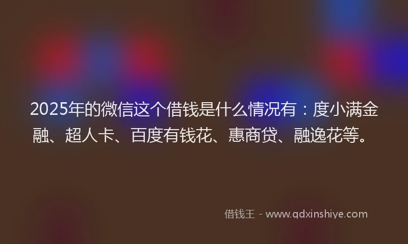 2025年的微信这个借钱是什么情况有：度小满金融、超人卡、百度有钱花、惠商贷、融逸花等。