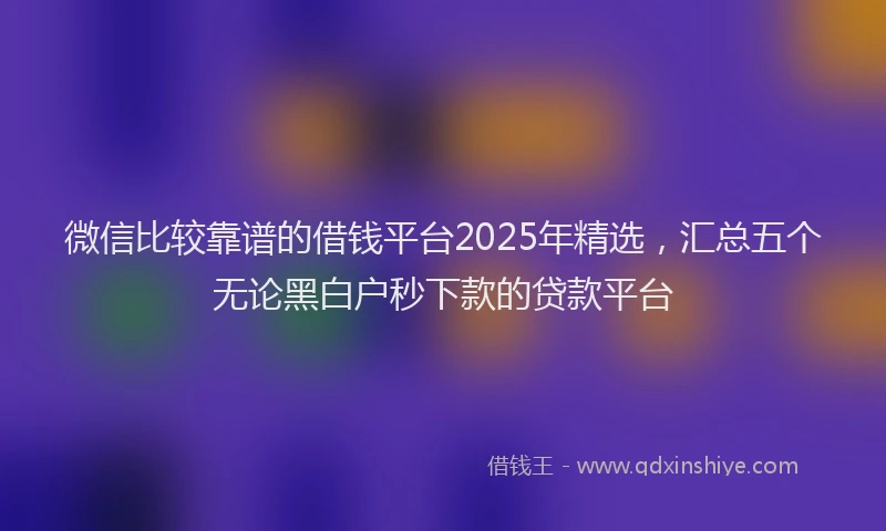 微信比较靠谱的借钱平台2025年精选，汇总五个无论黑白户秒下款的贷款平台