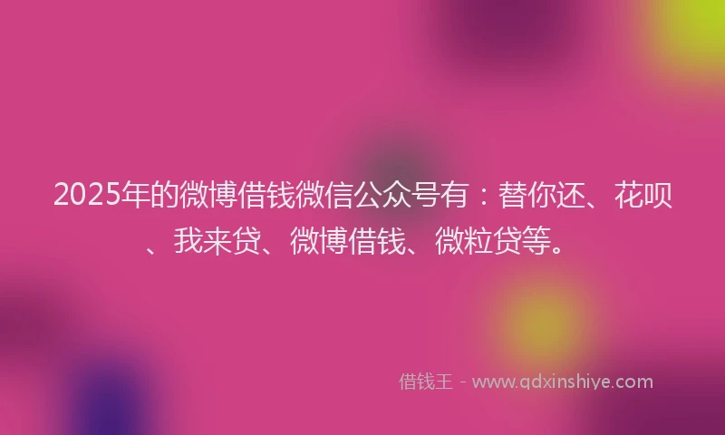 2025年的微博借钱微信公众号有：替你还、花呗、我来贷、微博借钱、微粒贷等。
