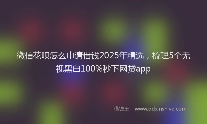 微信花呗怎么申请借钱2025年精选，梳理5个无视黑白100%秒下网贷app