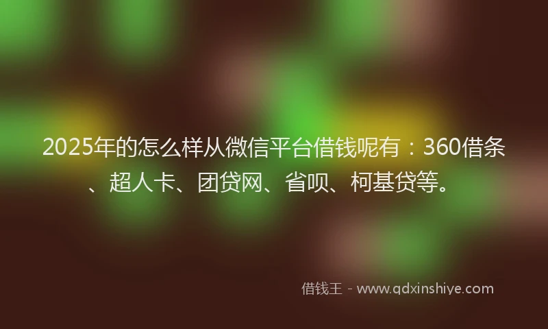 2025年的怎么样从微信平台借钱呢有：360借条、超人卡、团贷网、省呗、柯基贷等。