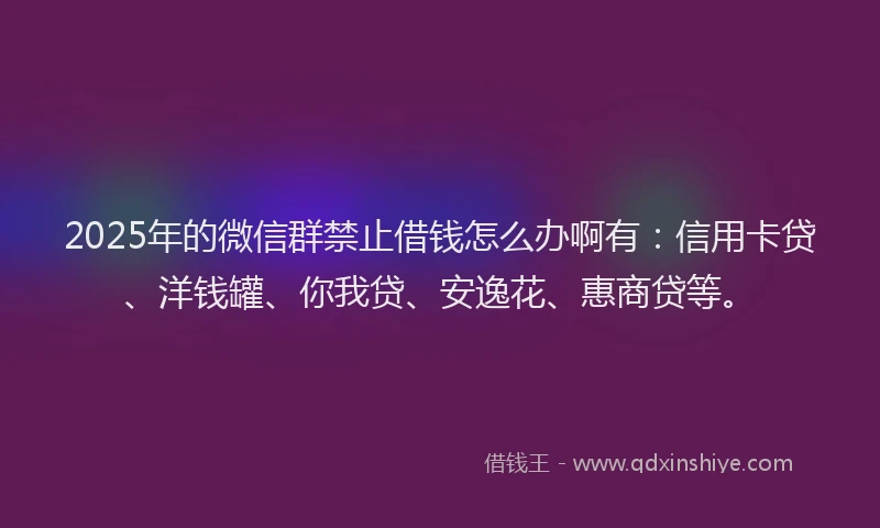 2025年的微信群禁止借钱怎么办啊有：信用卡贷、洋钱罐、你我贷、安逸花、惠商贷等。