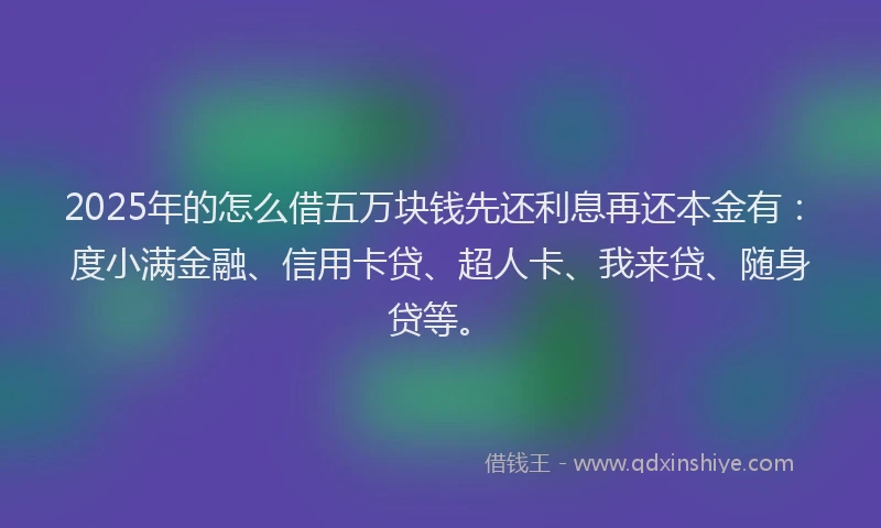 2025年的怎么借五万块钱先还利息再还本金有：度小满金融、信用卡贷、超人卡、我来贷、随身贷等。