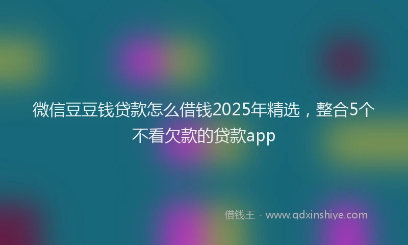 微信豆豆钱贷款怎么借钱2025年精选，整合5个不看欠款的贷款app