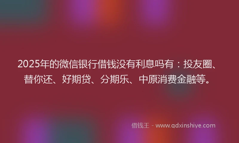 2025年的微信银行借钱没有利息吗有：投友圈、替你还、好期贷、分期乐、中原消费金融等。
