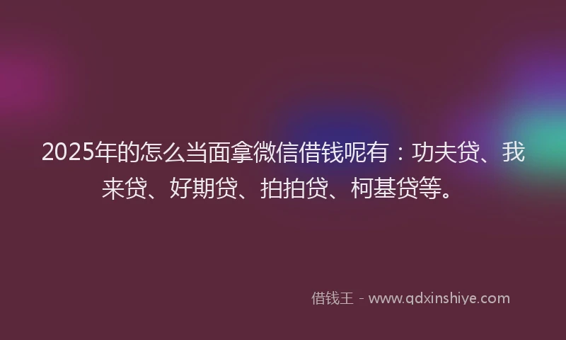 2025年的怎么当面拿微信借钱呢有：功夫贷、我来贷、好期贷、拍拍贷、柯基贷等。
