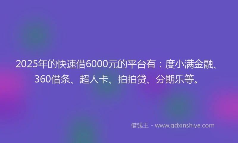 2025年的快速借6000元的平台有：度小满金融、360借条、超人卡、拍拍贷、分期乐等。