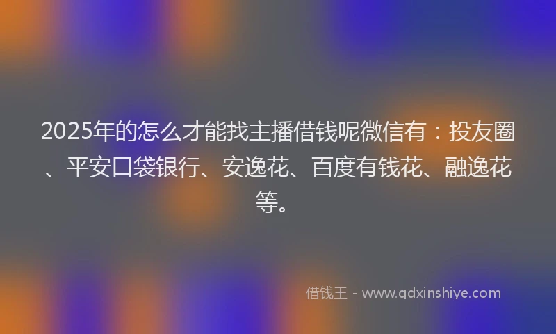 2025年的怎么才能找主播借钱呢微信有：投友圈、平安口袋银行、安逸花、百度有钱花、融逸花等。