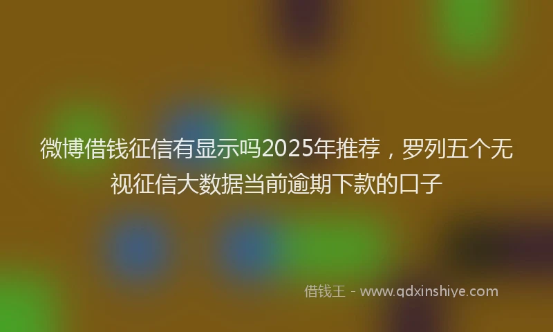 微博借钱征信有显示吗2025年推荐，罗列五个无视征信大数据当前逾期下款的口子