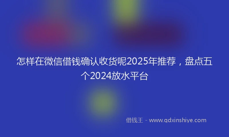 怎样在微信借钱确认收货呢2025年推荐，盘点五个2024放水平台