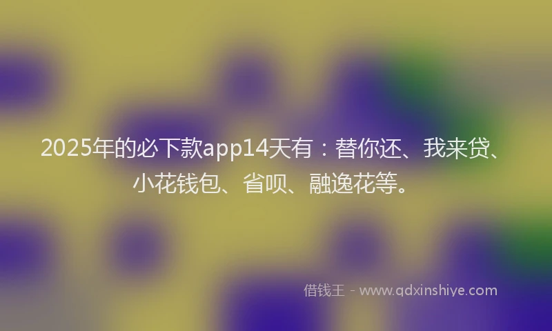 2025年的必下款app14天有：替你还、我来贷、小花钱包、省呗、融逸花等。