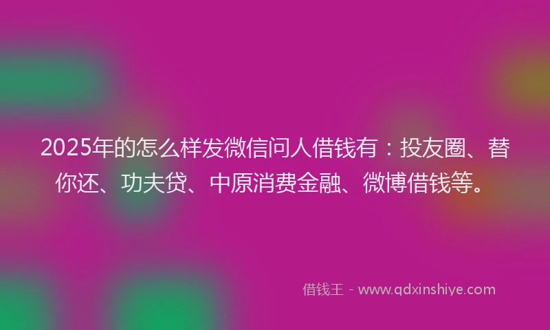 2025年的怎么样发微信问人借钱有：投友圈、替你还、功夫贷、中原消费金融、微博借钱等。