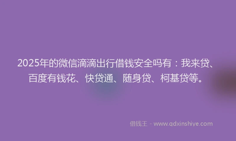 2025年的微信滴滴出行借钱安全吗有：我来贷、百度有钱花、快贷通、随身贷、柯基贷等。