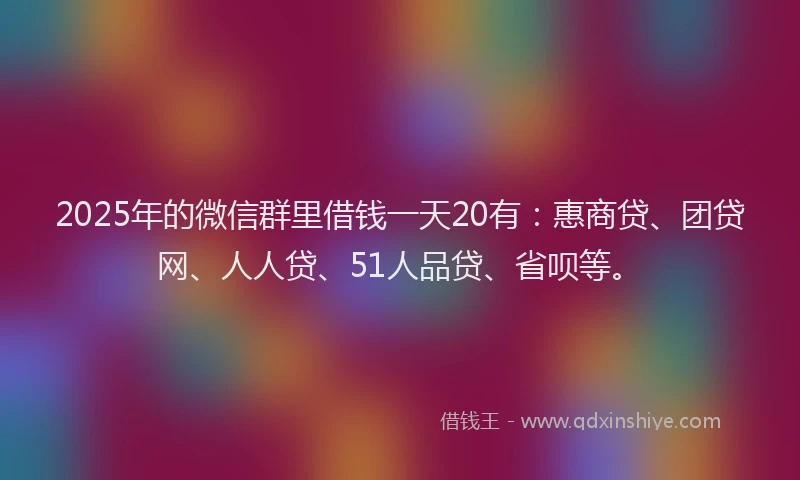 2025年的微信群里借钱一天20有：惠商贷、团贷网、人人贷、51人品贷、省呗等。