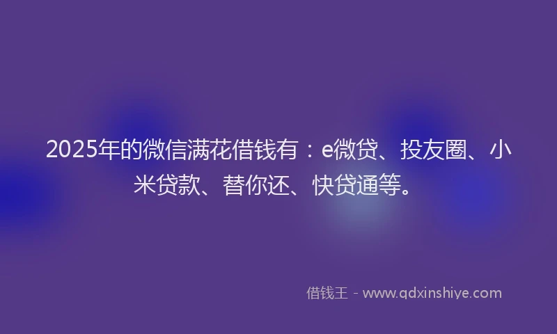 2025年的微信满花借钱有：e微贷、投友圈、小米贷款、替你还、快贷通等。