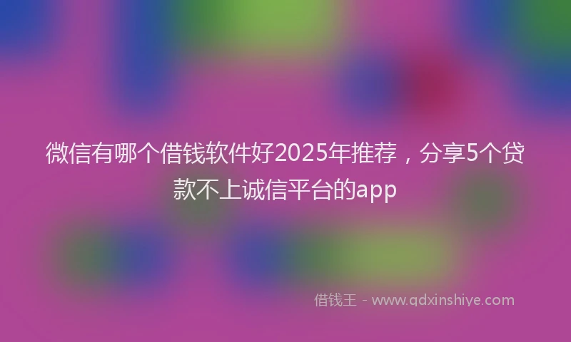 微信有哪个借钱软件好2025年推荐，分享5个贷款不上诚信平台的app
