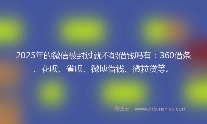 2025年的微信被封过就不能借钱吗有：360借条、花呗、省呗、微博借钱、微粒贷等。