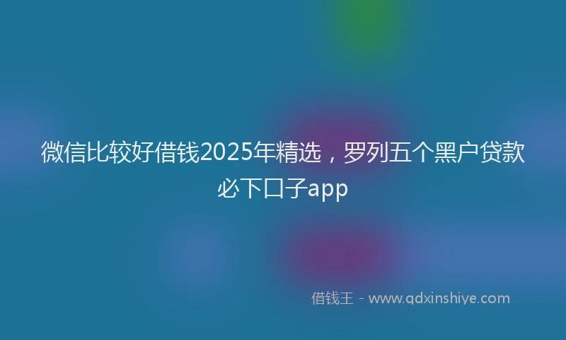 微信比较好借钱2025年精选，罗列五个黑户贷款必下口子app