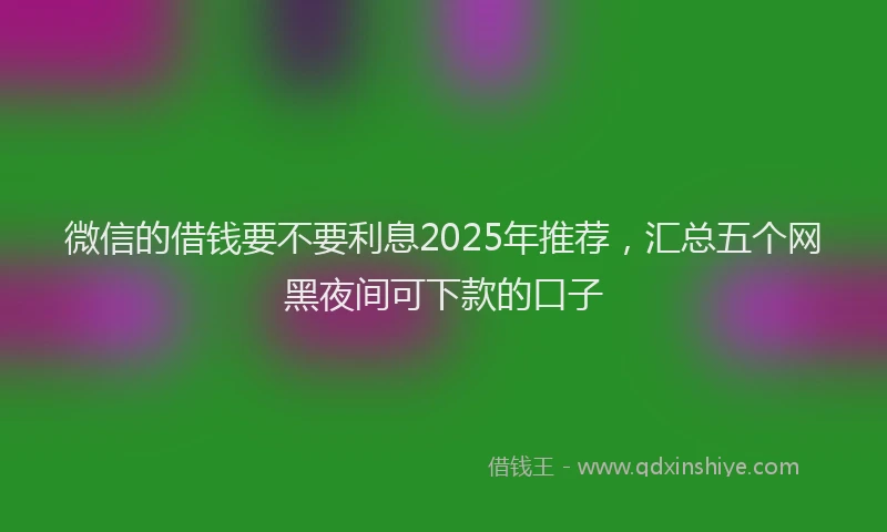 微信的借钱要不要利息2025年推荐，汇总五个网黑夜间可下款的口子