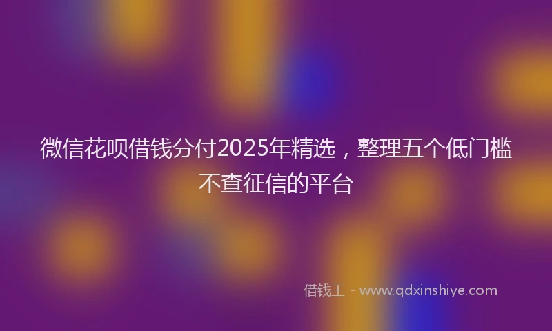 微信花呗借钱分付2025年精选，整理五个低门槛不查征信的平台