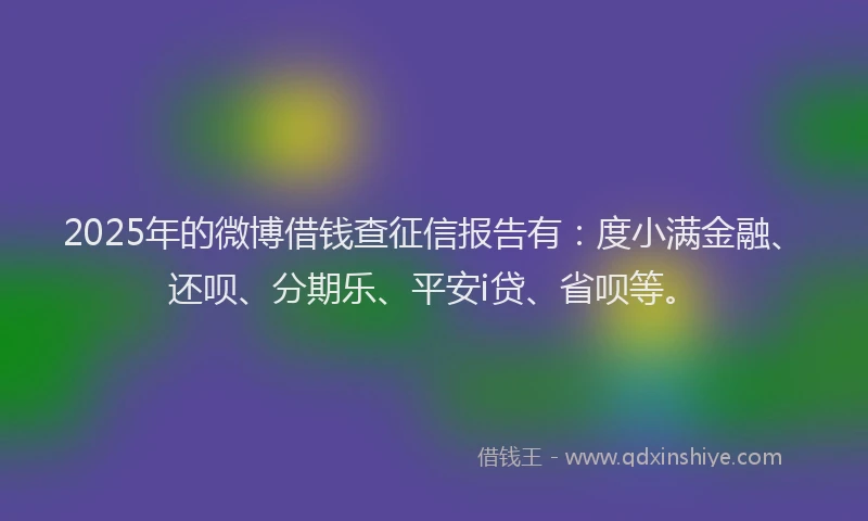 2025年的微博借钱查征信报告有：度小满金融、还呗、分期乐、平安i贷、省呗等。
