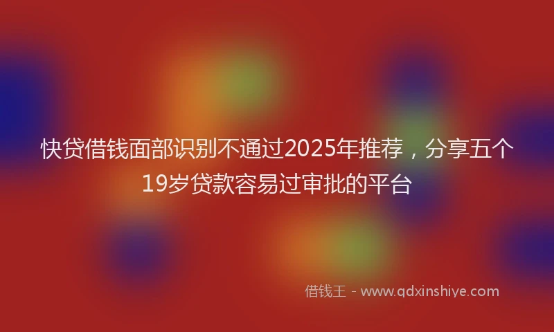 快贷借钱面部识别不通过2025年推荐，分享五个19岁贷款容易过审批的平台