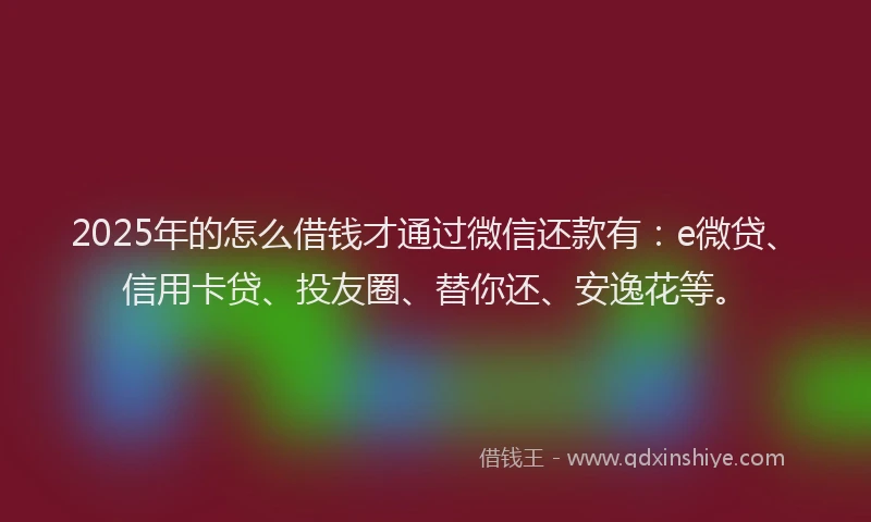 2025年的怎么借钱才通过微信还款有：e微贷、信用卡贷、投友圈、替你还、安逸花等。