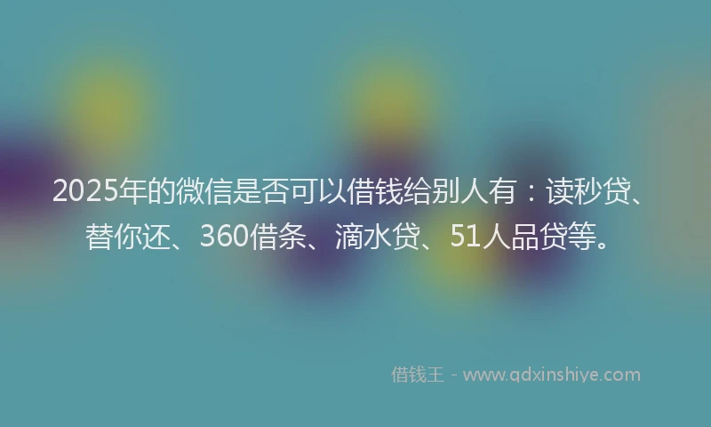 2025年的微信是否可以借钱给别人有：读秒贷、替你还、360借条、滴水贷、51人品贷等。