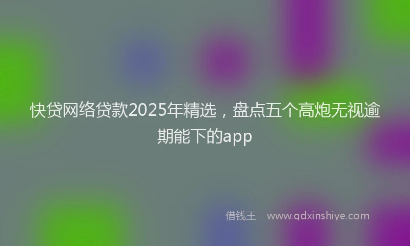 快贷网络贷款2025年精选，盘点五个高炮无视逾期能下的app