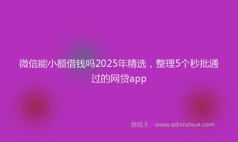 微信能小额借钱吗2025年精选，整理5个秒批通过的网贷app