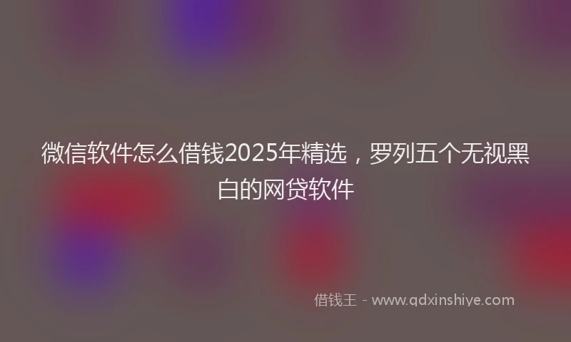 微信软件怎么借钱2025年精选，罗列五个无视黑白的网贷软件