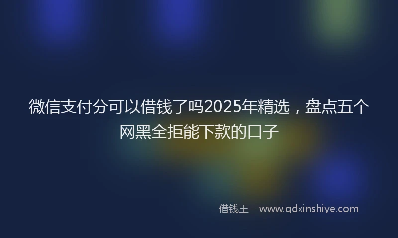 微信支付分可以借钱了吗2025年精选，盘点五个网黑全拒能下款的口子