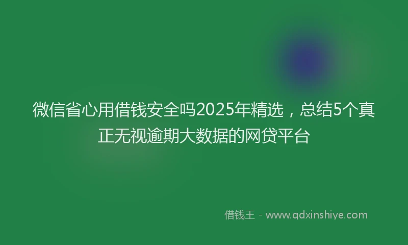 微信省心用借钱安全吗2025年精选，总结5个真正无视逾期大数据的网贷平台