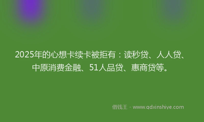 2025年的心想卡续卡被拒有：读秒贷、人人贷、中原消费金融、51人品贷、惠商贷等。