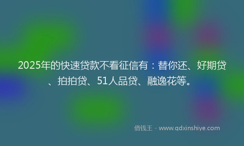 2025年的快速贷款不看征信有：替你还、好期贷、拍拍贷、51人品贷、融逸花等。