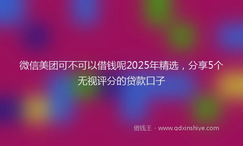 微信美团可不可以借钱呢2025年精选，分享5个无视评分的贷款口子