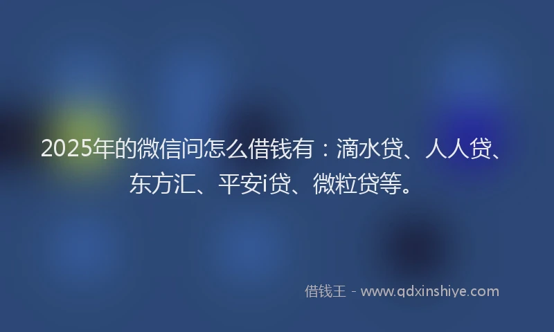 2025年的微信问怎么借钱有：滴水贷、人人贷、东方汇、平安i贷、微粒贷等。