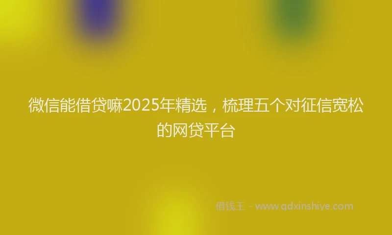 微信能借贷嘛2025年精选，梳理五个对征信宽松的网贷平台