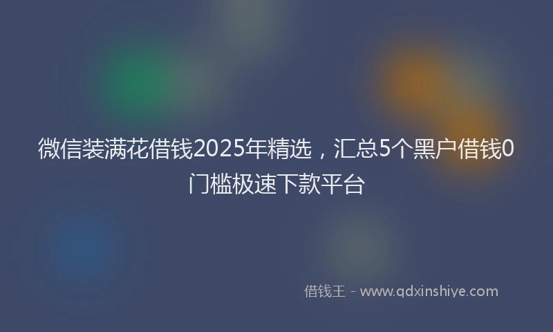 微信装满花借钱2025年精选，汇总5个黑户借钱0门槛极速下款平台