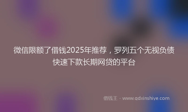 微信限额了借钱2025年推荐，罗列五个无视负债快速下款长期网贷的平台