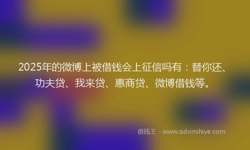 2025年的微博上被借钱会上征信吗有：替你还、功夫贷、我来贷、惠商贷、微博借钱等。