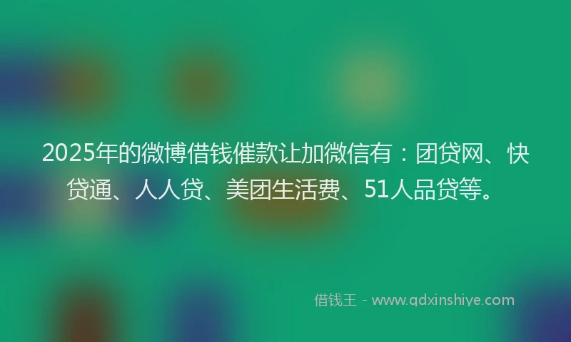 2025年的微博借钱催款让加微信有：团贷网、快贷通、人人贷、美团生活费、51人品贷等。