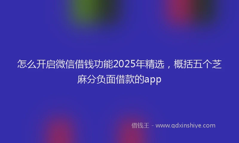 怎么开启微信借钱功能2025年精选，概括五个芝麻分负面借款的app