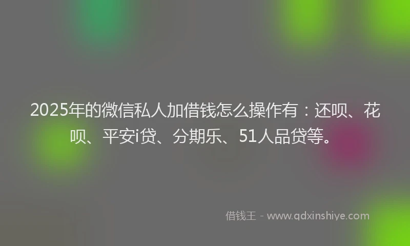 2025年的微信私人加借钱怎么操作有：还呗、花呗、平安i贷、分期乐、51人品贷等。