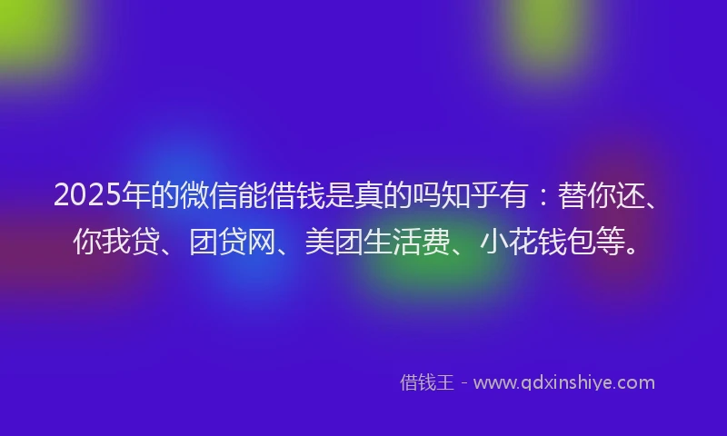 2025年的微信能借钱是真的吗知乎有：替你还、你我贷、团贷网、美团生活费、小花钱包等。