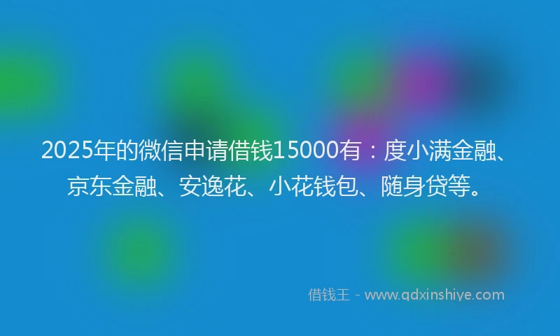 2025年的微信申请借钱15000有：度小满金融、京东金融、安逸花、小花钱包、随身贷等。