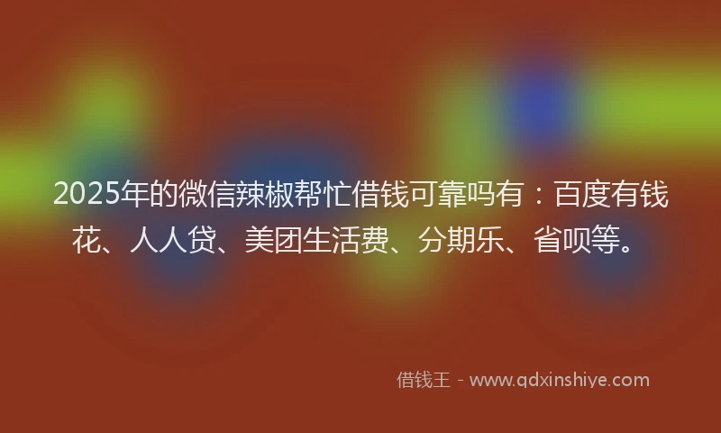 2025年的微信辣椒帮忙借钱可靠吗有：百度有钱花、人人贷、美团生活费、分期乐、省呗等。