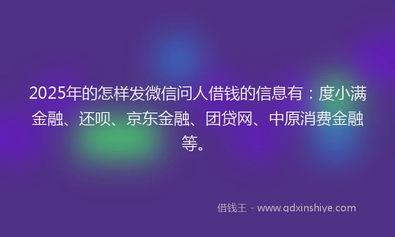 2025年的怎样发微信问人借钱的信息有：度小满金融、还呗、京东金融、团贷网、中原消费金融等。