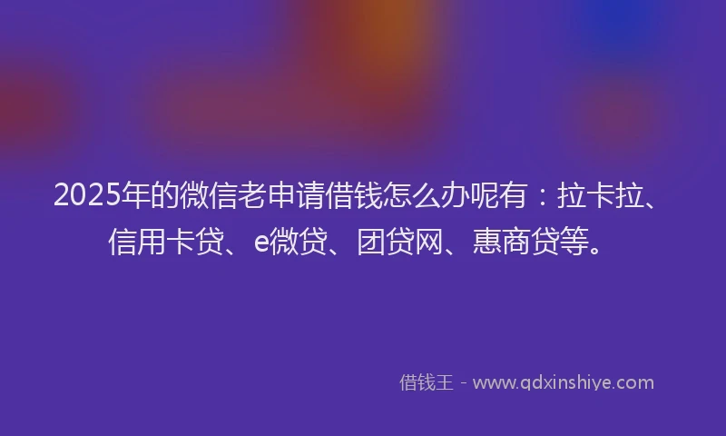 2025年的微信老申请借钱怎么办呢有：拉卡拉、信用卡贷、e微贷、团贷网、惠商贷等。