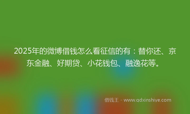 2025年的微博借钱怎么看征信的有：替你还、京东金融、好期贷、小花钱包、融逸花等。